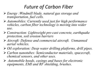 Future of Carbon Fiber
 Energy :Windmill blade, natural gas storage and
transportation, fuel cells.
 Automobiles: Currently used just for high performance
vehicles, carbon fiber technology is moving into wider
use.
 Construction: Lightweight pre-cast concrete, earthquake
protection, soil erosion barriers
 Aircraft: Defense and commercial aircraft. Unmanned
aerial vehicles.
 Oil exploration: Deep water drilling platforms, drill pipes.
 Carbon nanotubes: Semiconductor materials, spacecraft,
chemical sensors, and other uses.
 Automobile hoods, casings and bases for electronic
equipments, EMI and RF shielding, brushes.
 