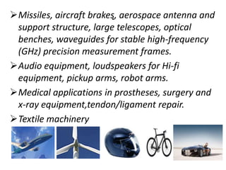 .Missiles, aircraft brakes, aerospace antenna and
support structure, large telescopes, optical
benches, waveguides for stable high-frequency
(GHz) precision measurement frames.
Audio equipment, loudspeakers for Hi-fi
equipment, pickup arms, robot arms.
Medical applications in prostheses, surgery and
x-ray equipment,tendon/ligament repair.
Textile machinery
 