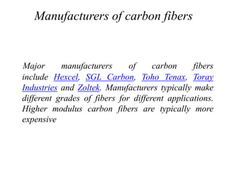 Manufacturers of carbon fibers
Major manufacturers of carbon fibers
include Hexcel, SGL Carbon, Toho Tenax, Toray
Industries and Zoltek. Manufacturers typically make
different grades of fibers for different applications.
Higher modulus carbon fibers are typically more
expensive
 