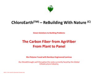 ChloroEarth(TM) – ReBuilding With Nature (C) 
Green Solutions to Building Problems 
The Carbon Fiber1 from AgriFiber 
From Plant to Panel 
Bio-Polymer Fused with Bamboo Engineered Laminas 
Our Breakthroughs will Disruptive the costs currently faced by the Global Infrastructure Industry. 
Note 1 Term Used for illustrative Purpose only  