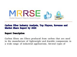 Carbon Fiber Industry Analysis, Top Players, Revenue and
Market Share Report by 2020
Report Description
Carbon fibers are fibers produced from carbon that are used
in the manufacture of lightweight and durable components in
a wide range of industrial applications. Several types of
 