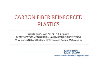 CARBON FIBER REINFORCED
PLASTICS
SUBMITTED BY:
SUMEET SHARMA
E-Mail:sumeetsharma005@gmail.com
UNDER GUIDANCE OF: DR. D.R. PESHWE
DEPARTMENT OF METALLURGICAL AND MATERIALS ENGINEERING
Visvesvaraya National Institute of Technology, Nagpur, Maharashtra
 