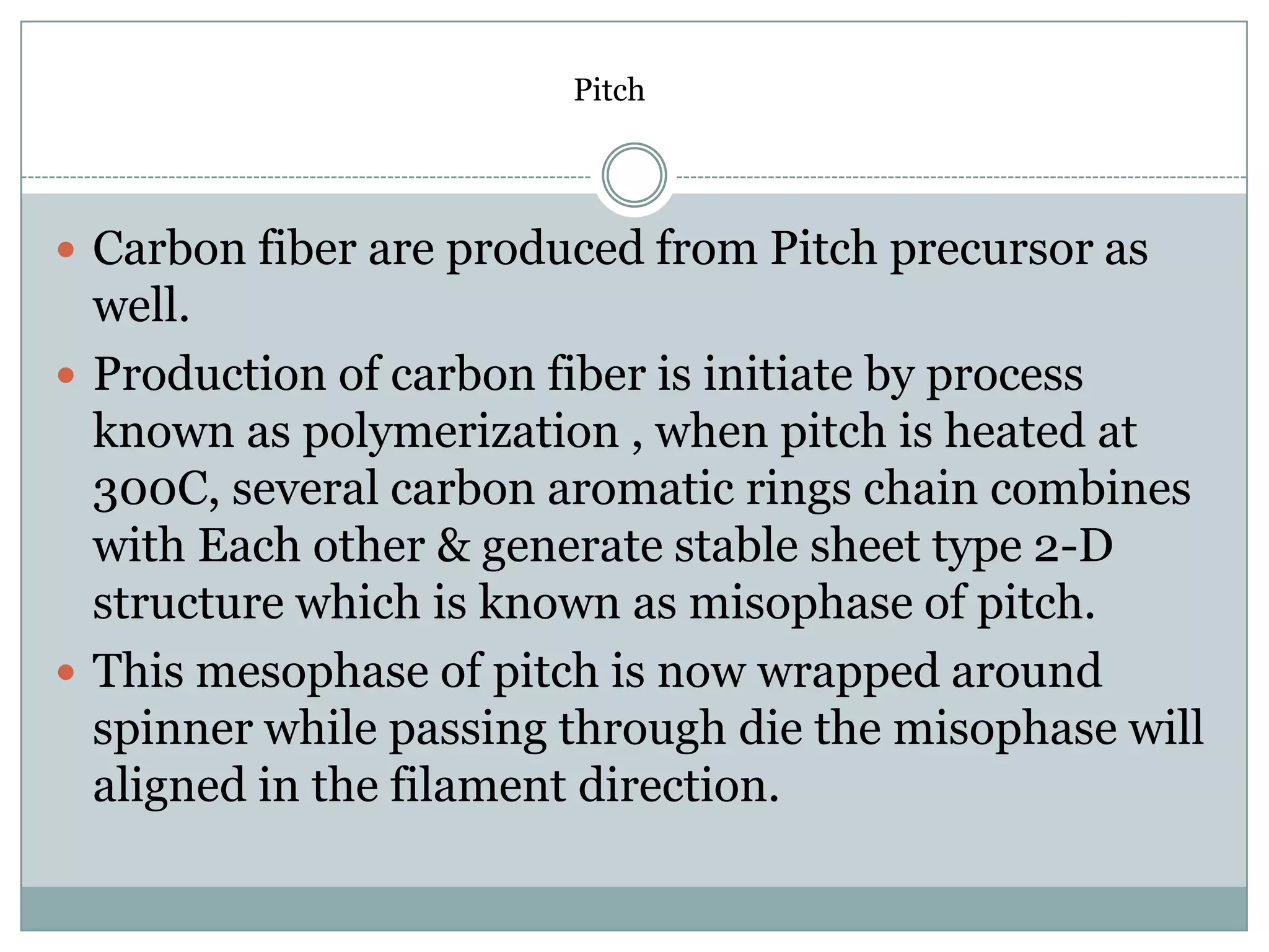 Pitch

 Carbon fiber are produced from Pitch precursor as

well.
 Production of carbon fiber is initiate by process
known as polymerization , when pitch is heated at
300C, several carbon aromatic rings chain combines
with Each other & generate stable sheet type 2-D
structure which is known as misophase of pitch.
 This mesophase of pitch is now wrapped around
spinner while passing through die the misophase will
aligned in the filament direction.

 