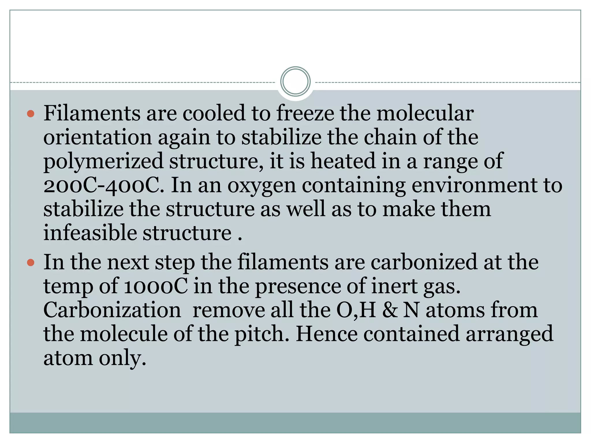  Filaments are cooled to freeze the molecular

orientation again to stabilize the chain of the
polymerized structure, it is heated in a range of
200C-400C. In an oxygen containing environment to
stabilize the structure as well as to make them
infeasible structure .
 In the next step the filaments are carbonized at the
temp of 1000C in the presence of inert gas.
Carbonization remove all the O,H & N atoms from
the molecule of the pitch. Hence contained arranged
atom only.

 