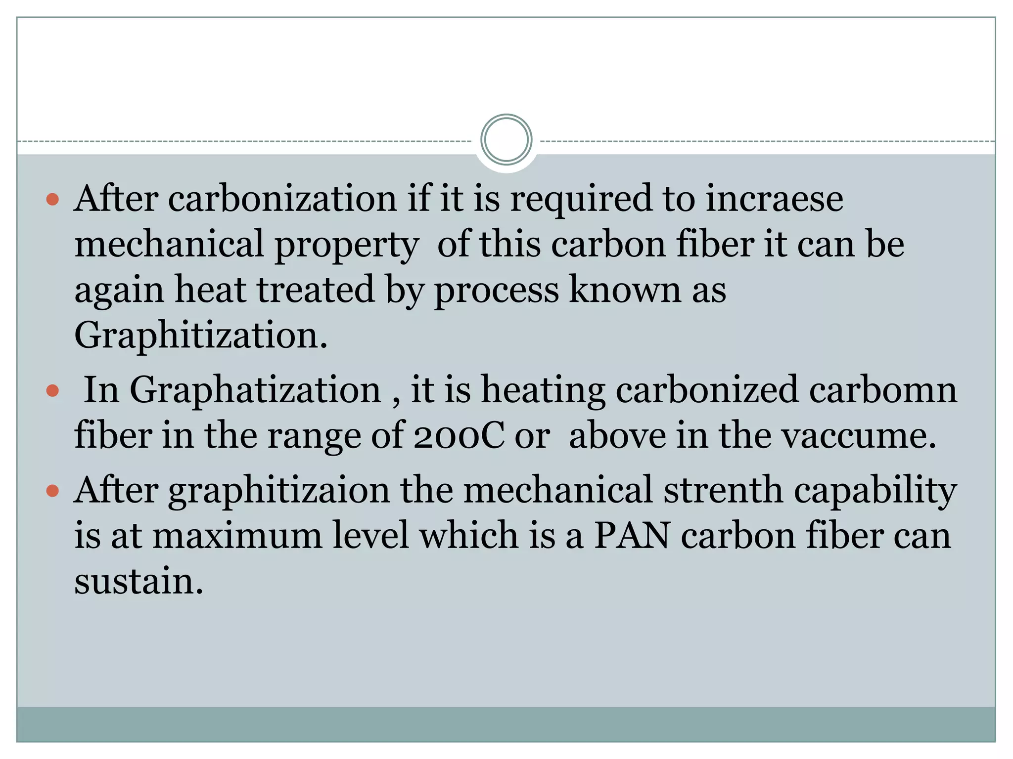 After carbonization if it is required to incraese

mechanical property of this carbon fiber it can be
again heat treated by process known as
Graphitization.
 In Graphatization , it is heating carbonized carbomn
fiber in the range of 200C or above in the vaccume.
 After graphitizaion the mechanical strenth capability
is at maximum level which is a PAN carbon fiber can
sustain.

 