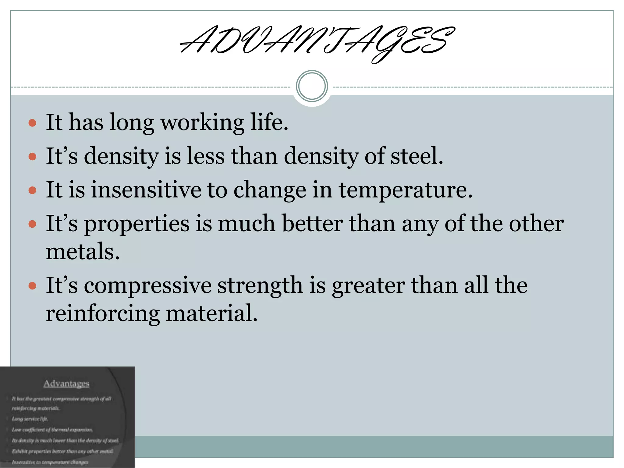 ADVANTAGES
 It has long working life.
 It’s density is less than density of steel.
 It is insensitive to change in temperature.
 It’s properties is much better than any of the other

metals.
 It’s compressive strength is greater than all the
reinforcing material.

 