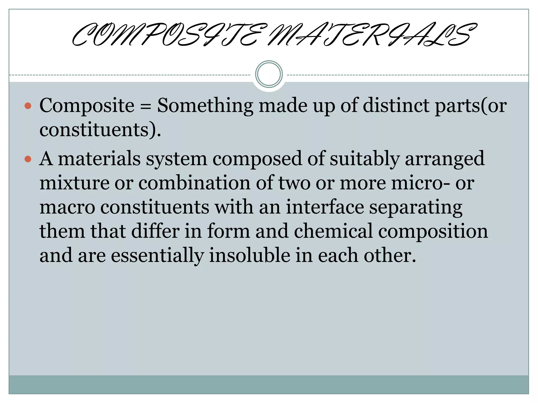 COMPOSITE MATERIALS
 Composite = Something made up of distinct parts(or

constituents).
 A materials system composed of suitably arranged
mixture or combination of two or more micro- or
macro constituents with an interface separating
them that differ in form and chemical composition
and are essentially insoluble in each other.

 