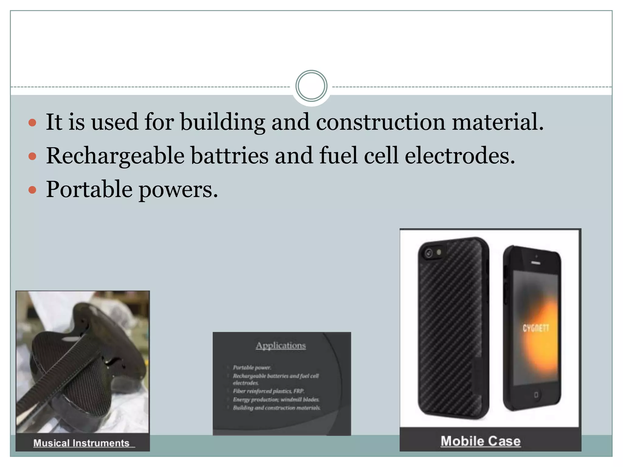  It is used for building and construction material.
 Rechargeable battries and fuel cell electrodes.
 Portable powers.

 