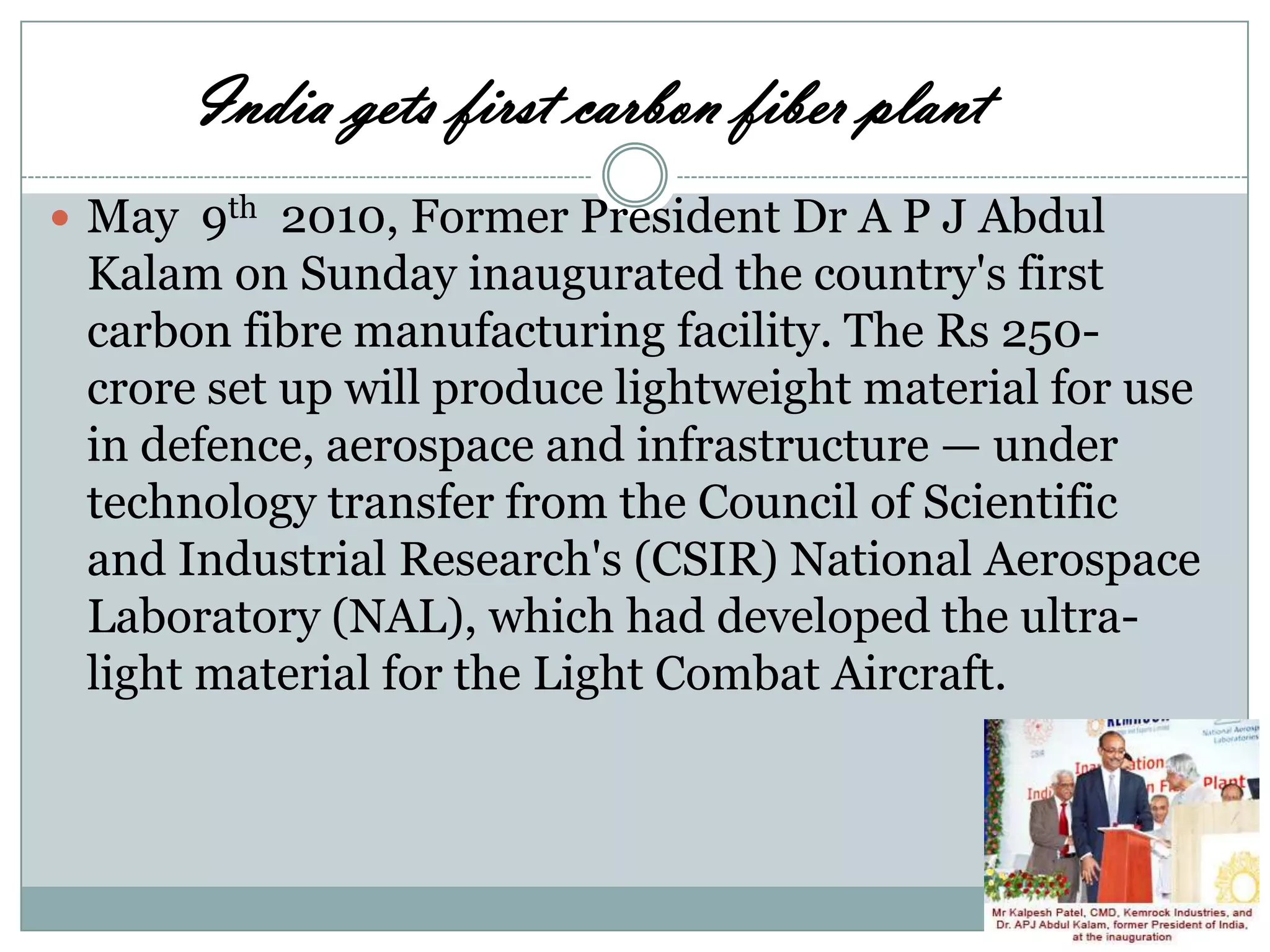 India gets first carbon fiber plant
 May 9th 2010, Former President Dr A P J Abdul

Kalam on Sunday inaugurated the country's first
carbon fibre manufacturing facility. The Rs 250crore set up will produce lightweight material for use
in defence, aerospace and infrastructure — under
technology transfer from the Council of Scientific
and Industrial Research's (CSIR) National Aerospace
Laboratory (NAL), which had developed the ultralight material for the Light Combat Aircraft.

 