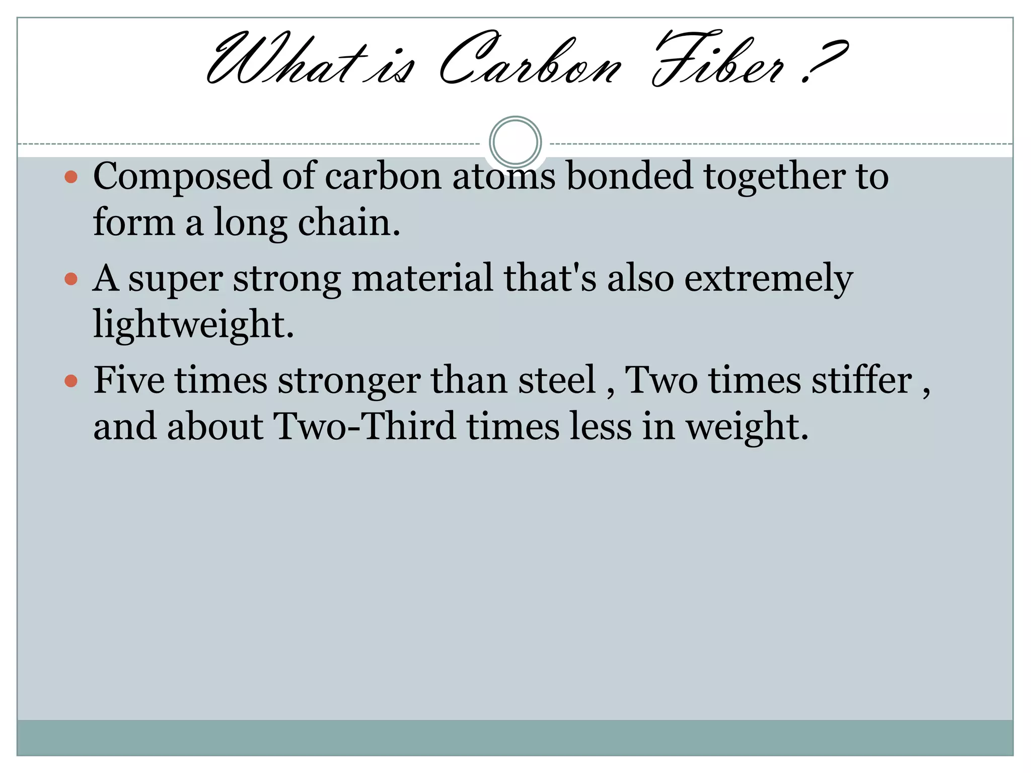 What is Carbon Fiber ?
 Composed of carbon atoms bonded together to

form a long chain.
 A super strong material that's also extremely
lightweight.
 Five times stronger than steel , Two times stiffer ,
and about Two-Third times less in weight.

 