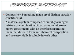 COMPOSITE MATERIALS
 Composite = Something made up of distinct parts(or

constituents).
 A materials system composed of suitably arranged
mixture or combination of two or more micro- or
macro constituents with an interface separating
them that differ in form and chemical composition
and are essentially insoluble in each other.

 