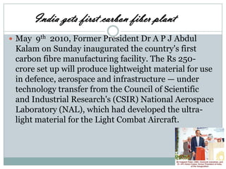 India gets first carbon fiber plant
 May 9th 2010, Former President Dr A P J Abdul

Kalam on Sunday inaugurated the country's first
carbon fibre manufacturing facility. The Rs 250crore set up will produce lightweight material for use
in defence, aerospace and infrastructure — under
technology transfer from the Council of Scientific
and Industrial Research's (CSIR) National Aerospace
Laboratory (NAL), which had developed the ultralight material for the Light Combat Aircraft.

 