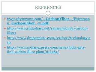 REFRENCES
 www.eisenmann.com/...CarbonFiber.../Eisenman

n_CarbonFiber_en.pdf
 http://www.slideshare.net/ranasajjad484/carbonfiber1
 http://www.dragonplate.com/sections/technology.a
sp
 http://www.indianexpress.com/news/india-getsfirst-carbon-fibre-plant/616481/

 
