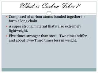 What is Carbon Fiber ?
 Composed of carbon atoms bonded together to

form a long chain.
 A super strong material that's also extremely
lightweight.
 Five times stronger than steel , Two times stiffer ,
and about Two-Third times less in weight.

 