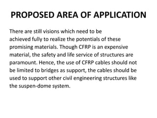 PROPOSED AREA OF APPLICATION
There are still visions which need to be
achieved fully to realize the potentials of these
promising materials. Though CFRP is an expensive
material, the safety and life service of structures are
paramount. Hence, the use of CFRP cables should not
be limited to bridges as support, the cables should be
used to support other civil engineering structures like
the suspen-dome system.
 