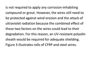 is not required to apply any corrosion-inhabiting
compound or grout. However, the wires still need to
be protected against wind erosion and the attack of
ultraviolet radiation because the combined effect of
these two factors on the wires could lead to their
degradation. For this reason, an UV-resistant polyolin
sheath would be required for adequate shielding.
Figure 3 illustrates rolls of CFRP and steel wires.
 