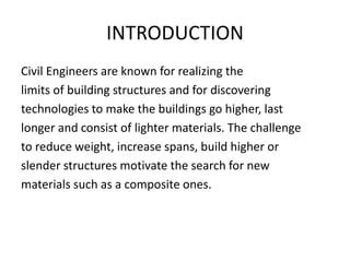 INTRODUCTION
Civil Engineers are known for realizing the
limits of building structures and for discovering
technologies to make the buildings go higher, last
longer and consist of lighter materials. The challenge
to reduce weight, increase spans, build higher or
slender structures motivate the search for new
materials such as a composite ones.
 