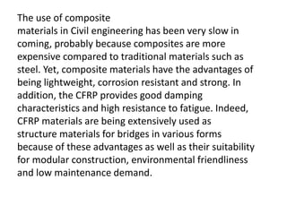 The use of composite
materials in Civil engineering has been very slow in
coming, probably because composites are more
expensive compared to traditional materials such as
steel. Yet, composite materials have the advantages of
being lightweight, corrosion resistant and strong. In
addition, the CFRP provides good damping
characteristics and high resistance to fatigue. Indeed,
CFRP materials are being extensively used as
structure materials for bridges in various forms
because of these advantages as well as their suitability
for modular construction, environmental friendliness
and low maintenance demand.
 