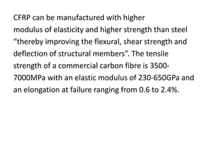 CFRP can be manufactured with higher
modulus of elasticity and higher strength than steel
“thereby improving the flexural, shear strength and
deflection of structural members”. The tensile
strength of a commercial carbon fibre is 3500-
7000MPa with an elastic modulus of 230-650GPa and
an elongation at failure ranging from 0.6 to 2.4%.
 