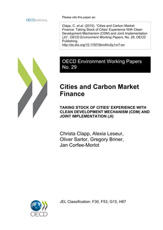 Please cite this paper as:

 Clapp, C. et al. (2010), “Cities and Carbon Market
 Finance: Taking Stock of Cities' Experience With Clean
 Development Mechanism (CDM) and Joint Implementation
 (JI)”, OECD Environment Working Papers, No. 29, OECD
 Publishing.
 http://dx.doi.org/10.1787/5km4hv5p1vr7-en




 OECD Environment Working Papers
 No. 29



Cities and Carbon Market
Finance
TAKING STOCK OF CITIES' EXPERIENCE WITH
CLEAN DEVELOPMENT MECHANISM (CDM) AND
JOINT IMPLEMENTATION (JI)



Christa Clapp, Alexia Leseur,
Oliver Sartor, Gregory Briner,
Jan Corfee-Morlot




JEL Classification: F30, F53, G15, H87
 