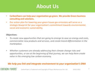 About Us
? Carbonfixers can help your organization go green. We provide Green business
consulting and solutions.
? Our action plan for lowering your green house gas emissions will serve as a
strategic blueprint for your organization's commitment towards environmental,
social and economic sustainability.
Objectives:
? To create new opportunities that are going to emerge to save on energy and costs,
commercialize new products and services, and create brand differentiation in the
marketplace.
? Whether customers are already addressing their climate change risks and
opportunities, or are at the beginning of that journey, we can help them create
value in the emerging low carbon economy.
18-03-2022
CarbonFixers is Trademark and Copyright of Ploysz Multiservices Pvt. Ltd. 2
We help you link and integrate environment to your organizations DNA
 