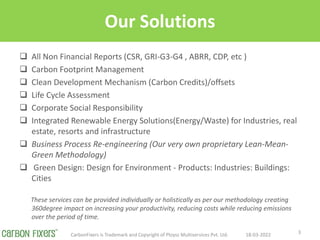 Our Solutions
? All Non Financial Reports (CSR, GRI-G3-G4 , ABRR, CDP, etc )
? Carbon Footprint Management
? Clean Development Mechanism (Carbon Credits)/offsets
? Life Cycle Assessment
? Corporate Social Responsibility
? Integrated Renewable Energy Solutions(Energy/Waste) for Industries, real
estate, resorts and infrastructure
? Business Process Re-engineering (Our very own proprietary Lean-Mean-
Green Methodology)
? Green Design: Design for Environment - Products: Industries: Buildings:
Cities
These services can be provided individually or holistically as per our methodology creating
360degree impact on increasing your productivity, reducing costs while reducing emissions
over the period of time.
18-03-2022
CarbonFixers is Trademark and Copyright of Ploysz Multiservices Pvt. Ltd. 3
 