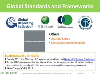 Global Standards and Frameworks
18-03-2022
CarbonFixers is Trademark and Copyright of Ploysz Multiservices Pvt. Ltd. 4
Others:
? AA1000 Series
? Social Accountability 8000
Sustainability In India
?On July 2011, the Ministry of Corporate Affairs launched National Voluntary Guidelines
?As per SEBIs requirement under clause 49 of the listing agreement all public equities
are required to comply with disclosure norms related to corporate governance.
? New Companys Bill 2013
 