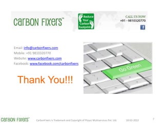 Thank You!!!
Email: info@carbonfixers.com
Mobile: +91 9810320770
Website: www.carbonfixers.com
Facebook: www.facebook.com/carbonfixers
18-03-2022
CarbonFixers is Trademark and Copyright of Ploysz Multiservices Pvt. Ltd. 7
 