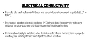 ELECTRICAL CONDUCTIVITY
• The material's electrical conductivity can also be varied over nine orders of magnitude (0.01 to
106Ω).
• This makes it a perfect electrical conductor (PEC) of wide-band frequency and wide-angle
incidence for radar-absorbing and electromagnetic shielding applications.
• The foams bond easily to metal and other dissimilar materials and their mechanical properties
won't degrade with high temperature if protected from oxidation.
 
