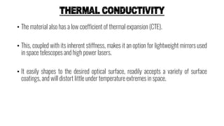 THERMAL CONDUCTIVITY
• The material also has a low coefficient of thermal expansion (CTE).
• This, coupled with its inherent stiffness, makes it an option for lightweight mirrors used
in space telescopes and high power lasers.
• It easily shapes to the desired optical surface, readily accepts a variety of surface
coatings, and will distort little under temperature extremes in space.
 