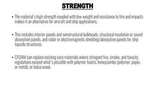 STRENGTH
• The material's high strength coupled with low weight and resistance to fire and impacts
makes it an alternative for aircraft and ship applications.
• This includes interior panels and nonstructural bulkheads, structural insulation or sound
absorption panels, and radar or electromagnetic shielding/absorption panels for ship
topside structures.
• CFOAM can replace existing core materials where stringent fire, smoke, and toxicity
regulations exceed what's possible with polymer foams, honeycombs (polymer, paper,
or metal), or balsa wood.
 