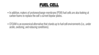 FUEL CELL
• In addition, makers of protonexchange-membrane (PEM) fuel cells are also looking at
carbon foams to replace the cell's current bipolar plates.
• CFOAM is an economical alternative that stands up to fuel cell environments (i.e., under
acidic, oxidizing, and reducing conditions).
 