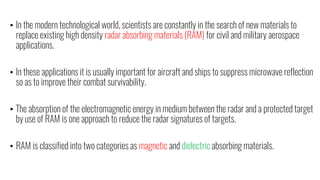 • In the modern technological world, scientists are constantly in the search of new materials to
replace existing high density radar absorbing materials (RAM) for civil and military aerospace
applications.
• In these applications it is usually important for aircraft and ships to suppress microwave reflection
so as to improve their combat survivability.
• The absorption of the electromagnetic energy in medium between the radar and a protected target
by use of RAM is one approach to reduce the radar signatures of targets.
• RAM is classified into two categories as magnetic and dielectric absorbing materials.
 
