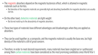 • The magnetic absorbers depend on the magnetic hysteresis effect, which is attained in magnetic
materials such as ferrites.
• But densities of the magnetic materials are generally high and absorbing bandwidths for magnetic absorbers are usually
narrow.
• On the other hand, dielectric materials are light weight
• But do not match up to the absorptivity of magnetic absorbers.
• These two types of materials have different advantages and disadvantages when they are applied as
absorbers.
• They can be used together as a composite, and the magnetic material is usually the base one, but high
density of the material is still of great concern.
• Therefore, in order to meet desired requirements, many materials have been singled out or synthesized,
among them carbon materials have been considered as the most promising candidates since World War I.
 