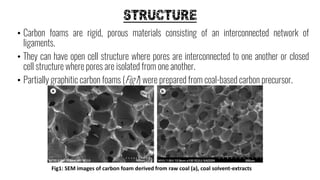 STRUCTURE
• Carbon foams are rigid, porous materials consisting of an interconnected network of
ligaments.
• They can have open cell structure where pores are interconnected to one another or closed
cell structure where pores are isolated from one another.
• Partially graphitic carbon foams (Fig1) were prepared from coal-based carbon precursor.
Fig1: SEM images of carbon foam derived from raw coal (a), coal solvent-extracts
 
