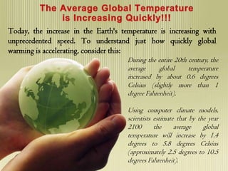 Today, the increase in the Earth's temperature is increasing with
unprecedented speed. To understand just how quickly global
warming is accelerating, consider this:
                                     During the entire 20th century, the
                                     average     global     temperature
                                     increased by about 0.6 degrees
                                     Celsius (slightly more than 1
                                     degree Fahrenheit).

                                     Using computer climate models,
                                     scientists estimate that by the year
                                     2100       the     average    global
                                     temperature will increase by 1.4
                                     degrees to 5.8 degrees Celsius
                                     (approximately 2.5 degrees to 10.5
                                     degrees Fahrenheit).
 