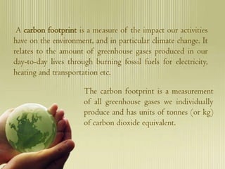 A carbon footprint is a measure of the impact our activities
have on the environment, and in particular climate change. It
relates to the amount of greenhouse gases produced in our
day-to-day lives through burning fossil fuels for electricity,
heating and transportation etc.

                      The carbon footprint is a measurement
                      of all greenhouse gases we individually
                      produce and has units of tonnes (or kg)
                      of carbon dioxide equivalent.
 