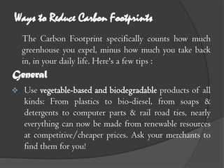 The Carbon Footprint specifically counts how much
    greenhouse you expel, minus how much you take back
    in, in your daily life. Here's a few tips :
General
   Use vegetable-based and biodegradable products of all
    kinds: From plastics to bio-diesel, from soaps &
    detergents to computer parts & rail road ties, nearly
    everything can now be made from renewable resources
    at competitive/cheaper prices. Ask your merchants to
    find them for you!
 