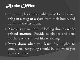 At the Office
 No   more plastic disposable cups! Let everyone
  bring in a mug or a glass from their home, and
  wash it in the restroom.
 Printouts are so 1990... Nothing should ever be
  printed anymore. Provide notebooks and pens
  for those who still feel like scribbling.
 Power down when you leave, from lights to
  computers, everything should be off when you
  leave the office.
 