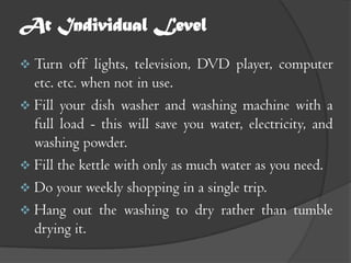 At Individual Level
 Turn   off lights, television, DVD player, computer
  etc. etc. when not in use.
 Fill your dish washer and washing machine with a
  full load - this will save you water, electricity, and
  washing powder.
 Fill the kettle with only as much water as you need.
 Do your weekly shopping in a single trip.
 Hang out the washing to dry rather than tumble
  drying it.
 