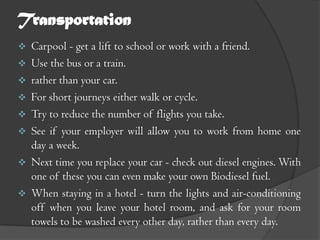Transportation
   Carpool - get a lift to school or work with a friend.
   Use the bus or a train.
   rather than your car.
   For short journeys either walk or cycle.
   Try to reduce the number of flights you take.
   See if your employer will allow you to work from home one
    day a week.
   Next time you replace your car - check out diesel engines. With
    one of these you can even make your own Biodiesel fuel.
   When staying in a hotel - turn the lights and air-conditioning
    off when you leave your hotel room, and ask for your room
    towels to be washed every other day, rather than every day.
 