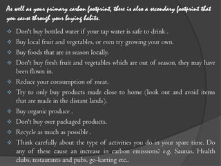 As well as your primary carbon footprint, there is also a secondary footprint that
you cause through your buying habits.
   Don't buy bottled water if your tap water is safe to drink .
   Buy local fruit and vegetables, or even try growing your own.
   Buy foods that are in season locally.
   Don't buy fresh fruit and vegetables which are out of season, they may have
    been flown in.
   Reduce your consumption of meat.
   Try to only buy products made close to home (look out and avoid items
    that are made in the distant lands).
   Buy organic produce .
   Don't buy over packaged products.
   Recycle as much as possible .
   Think carefully about the type of activities you do in your spare time. Do
    any of these cause an increase in carbon emissions? e.g. Saunas, Health
    clubs, restaurants and pubs, go-karting etc..
 