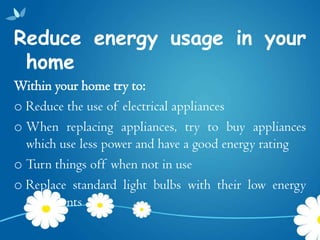 Reduce energy usage in your
 home
Within your home try to:
o Reduce the use of electrical appliances
o When replacing appliances, try to buy appliances
  which use less power and have a good energy rating
o Turn things off when not in use
o Replace standard light bulbs with their low energy
  equivalents
 