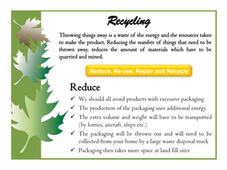 Recycling
Throwing things away is a waste of the energy and the resources taken
to make the product. Reducing the number of things that need to be
thrown away, reduces the amount of materials which have to be
quarried and mined.

              Reduce, Re-use, Repair and Recycle


     Reduce
      We should all avoid products with excessive packaging
      The production of the packaging uses additional energy
      The extra volume and weight will have to be transported
       (by lorries, aircraft, ships etc.)
      The packaging will be thrown out and will need to be
       collected from your home by a large waste disposal truck
      Packaging then takes more space at land fill sites
 