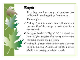 Recycle
  Recycling uses less energy and produces less
  pollution than making things from scratch.
  For example:-
 Making Aluminium cans from old ones uses
  one twelfth of the energy to make them from
  raw materials.
 For glass bottles, 315kg of CO2 is saved per
  tonne of glass recycled after taking into account
  the transportation and processing
 Making bags from recycled polythene takes one
  third the Sulphur Dioxide and half the Nitrous
  Oxide, than making them from scratch.
 