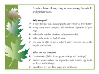 Another form of recycling is composting household
    and garden waste.

    Why compost?
   it helps fertilize soil, making plants and vegetables grow better
   using home made compost will minimise depletion of peat
    bogs
   reduces the number of refuse collections needed
   reduces the strain on land fill sites
   you may be able to get a reduced price compost bin via the
    recycle now website

  What can you compost?
 Garden waste (fallen leaves, grass cuttings and prunings)
 Kitchen waste (such as raw vegetables, fruit, crushed egg shells,
  tea leaves and tea bags)
 In addition try, shredded paper and cardboard.
 