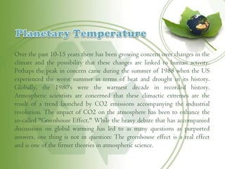 Over the past 10-15 years there has been growing concern over changes in the
climate and the possibility that these changes are linked to human activity.
Perhaps the peak in concern came during the summer of 1988 when the US
experienced the worst summer in terms of heat and drought in its history.
Globally, the 1980's were the warmest decade in recorded history.
Atmospheric scientists are concerned that these climactic extremes are the
result of a trend launched by CO2 emissions accompanying the industrial
revolution. The impact of CO2 on the atmosphere has been to enhance the
so-called "Greenhouse Effect." While the heavy debate that has accompanied
discussions on global warming has led to as many questions as purported
answers, one thing is not in question: The greenhouse effect is a real effect
and is one of the firmer theories in atmospheric science.
 