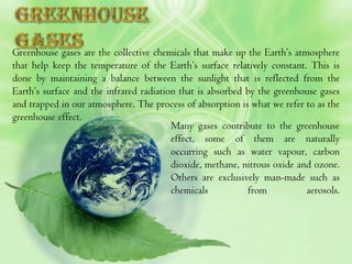 Greenhouse gases are the collective chemicals that make up the Earth’s atmosphere
that help keep the temperature of the Earth’s surface relatively constant. This is
done by maintaining a balance between the sunlight that is reflected from the
Earth’s surface and the infrared radiation that is absorbed by the greenhouse gases
and trapped in our atmosphere. The process of absorption is what we refer to as the
greenhouse effect.
                                         Many gases contribute to the greenhouse
                                         effect, some of them are naturally
                                         occurring such as water vapour, carbon
                                         dioxide, methane, nitrous oxide and ozone.
                                         Others are exclusively man-made such as
                                         chemicals          from           aerosols.
 