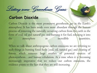 Listing some Greenhouse Gases:
 Carbon Dioxide
 Carbon Dioxide is the most prominent greenhouse gas in the Earth’s
 atmosphere. It has been made even more abundant through the human
 process of removing the naturally occurring carbon from the earth in the
 form of coal, oil and natural gas, and burning it for fuel, releasing it into
 the         atmosphere            in        incredible            quantities.

 When we talk about anthropogenic carbon emissions we are referring to
 such things as burning fossil fuels (coal, oil, natural gas) and clearing of
 forests which removes large swathes of potential sources of
 photosynthesis…and human exhalation. At a time when it is becoming
 increasingly imperative that we reduce our carbon emissions, the
 evidence points to the fact that they are still increasing.
 