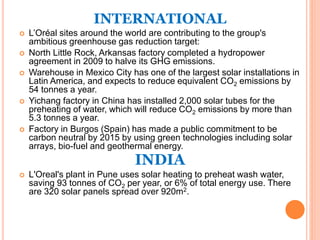 INTERNATIONAL
 L’Oréal sites around the world are contributing to the group's
ambitious greenhouse gas reduction target:
 North Little Rock, Arkansas factory completed a hydropower
agreement in 2009 to halve its GHG emissions.
 Warehouse in Mexico City has one of the largest solar installations in
Latin America, and expects to reduce equivalent CO2 emissions by
54 tonnes a year.
 Yichang factory in China has installed 2,000 solar tubes for the
preheating of water, which will reduce CO2 emissions by more than
5.3 tonnes a year.
 Factory in Burgos (Spain) has made a public commitment to be
carbon neutral by 2015 by using green technologies including solar
arrays, bio-fuel and geothermal energy.
INDIA
 L'Oreal's plant in Pune uses solar heating to preheat wash water,
saving 93 tonnes of CO2 per year, or 6% of total energy use. There
are 320 solar panels spread over 920m2.
 